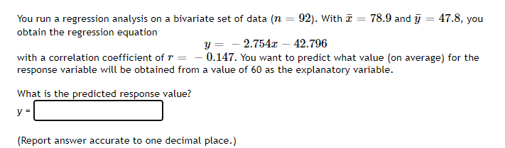 You run a regression analysis on a bivariate set of data (n = 92). With I = 78.9 and y = 47.8, you
%3D
obtain the regression equation
y = - 2.754x – 42.796
- 0.147. You want to predict what value (on average) for the
with a correlation coefficient of r
response variable will be obtained from a value of 60 as the explanatory variable.
What is the predicted response value?
y =
(Report answer accurate to one decimal place.)
