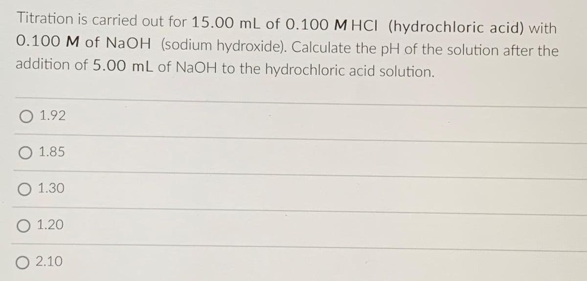 Titration is carried out for 15.00 mL of 0.100 M HCI (hydrochloric acid) with
0.100 M of NaOH (sodium hydroxide). Calculate the pH of the solution after the
addition of 5.00 mL of NaOH to the hydrochloric acid solution.
O 1.92
O 1.85
O 1.30
O 1.20
O 2.10