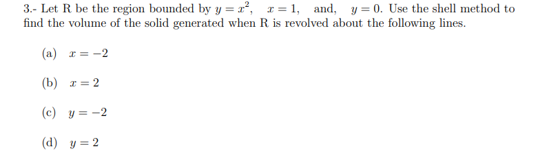 3.- Let R be the region bounded by y=x², x=1, and, y = 0. Use the shell method to
find the volume of the solid generated when R. is revolved about the following lines.
(a) x = -2
(b) x=2
(c) y = -2
(d) y = 2