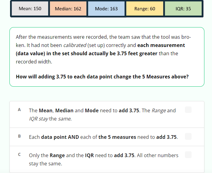 Mean: 150
A
B
Median: 162
с
Mode: 163
After the measurements were recorded, the team saw that the tool was bro-
ken. It had not been calibrated (set up) correctly and each measurement
(data value) in the set should actually be 3.75 feet greater than the
recorded width.
How will adding 3.75 to each data point change the 5 Measures above?
Range: 60
IQR: 35
The Mean, Median and Mode need to add 3.75. The Range and
IQR stay the same.
Each data point AND each of the 5 measures need to add 3.75.
Only the Range and the IQR need to add 3.75. All other numbers
stay the same.