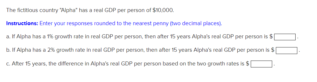 The fictitious country "Alpha" has a real GDP per person of $10,000.
Instructions: Enter your responses rounded to the nearest penny (two decimal places).
a. If Alpha has a 1% growth rate in real GDP per person, then after 15 years Alpha's real GDP per person is $
b. If Alpha has a 2% growth rate in real GDP per person, then after 15 years Alpha's real GDP per person is $
c. After 15 years, the difference in Alpha's real GDP per person based on the two growth rates is $