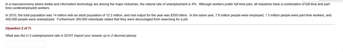 In a macroeconomy where textile and information technology are among the major industries, the natural rate of unemployment is 4%. Although workers prefer full-time jobs, all industries have a combination of full-time and part-
time (underemployed) workers.
In 2010, the total population was 14 million with an adult population of 12.2 million, and real output for the year was $350 billion. In the same year, 7.6 million people were employed, 1.5 million people were part-time workers, and
400,000 people were unemployed. Furthermore 300,000 individuals stated that they were discouraged from searching for a job.
(Question 2 of 7)
What was the U-3 unemployment rate in 2010? (report your answer up to 2 decimal places)