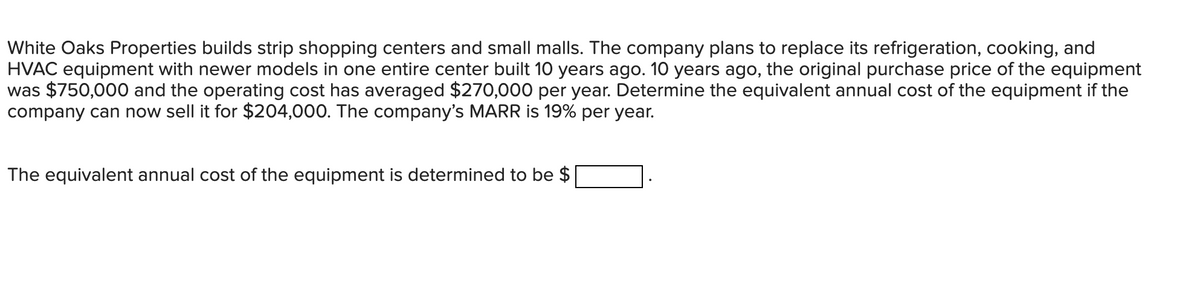 White Oaks Properties builds strip shopping centers and small malls. The company plans to replace its refrigeration, cooking, and
HVAC equipment with newer models in one entire center built 10 years ago. 10 years ago, the original purchase price of the equipment
was $750,000 and the operating cost has averaged $270,000 per year. Determine the equivalent annual cost of the equipment if the
company can now sell it for $204,000. The company's MARR is 19% per year.
The equivalent annual cost of the equipment is determined to be $