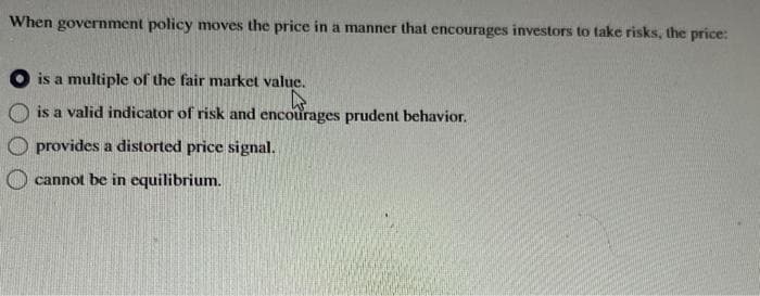 When government policy moves the price in a manner that encourages investors to take risks, the price:
is a multiple of the fair market value.
is a valid indicator of risk and encourages prudent behavior.
provides a distorted price signal.
cannot be in equilibrium.