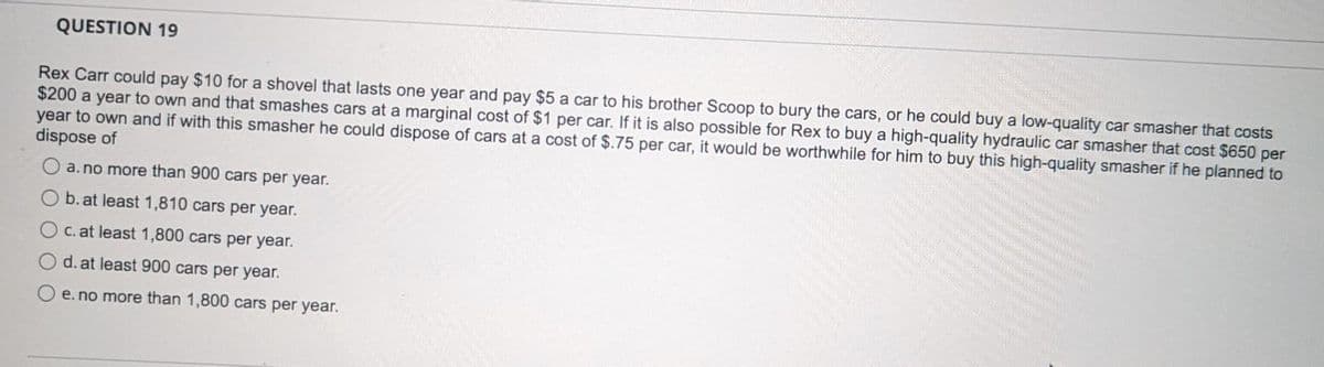 QUESTION 19
Rex Carr could pay $10 for a shovel that lasts one year and pay $5 a car to his brother Scoop to bury the cars, or he could buy a low-quality car smasher that costs
$200 a year to own and that smashes cars at a marginal cost of $1 per car. If it is also possible for Rex to buy a high-quality hydraulic car smasher that cost $650 per
year to own and if with this smasher he could dispose of cars at a cost of $.75 per car, it would be worthwhile for him to buy this high-quality smasher if he planned to
dispose of
a. no more than 900 cars per year.
b. at least 1,810 cars per year.
c. at least 1,800 cars per year.
d. at least 900 cars per year.
e. no more than 1,800 cars per year.