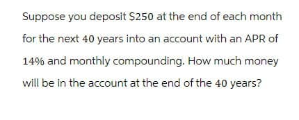 Suppose you deposit $250 at the end of each month
for the next 40 years into an account with an APR of
14% and monthly compounding. How much money
will be in the account at the end of the 40 years?