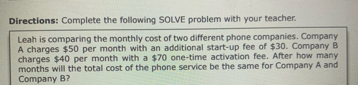 Directions: Complete the following SOLVE problem with your teacher.
Leah is comparing the monthly cost of two different phone companies. Company
A charges $50 per month with an additional start-up fee of $30. Company B
charges $40 per month with a $70 one-time activation fee. After how many
months will the total cost of the phone service be the same for Company A and
Company B?
