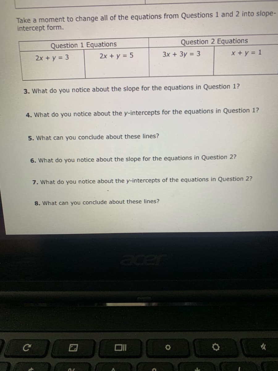 Take a moment to change all of the equations from Questions 1 and 2 into slope-
intercept form.
Question 2 Equations
Question 1 Equations
2x + y = 5
2x + y = 3
3x + 3y = 3
x + y = 1
3. What do you notice about the slope for the equations in Question 1?
4. What do you notice about the y-intercepts for the equations in Question 1?
5. What can you conclude about these lines?
6. What do you notice about the slope for the equations in Question 2?
7. What do you notice about the y-intercepts of the equations in Question 2?
8. What can you conclude about these lines?
cer
C
女
