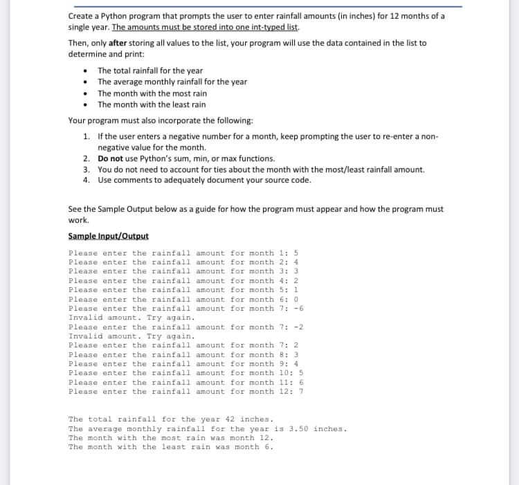 Create a Python program that prompts the user to enter rainfall amounts (in inches) for 12 months of a
single year. The amounts must be stored into one int-typed list.
Then, only after storing all values to the list, your program will use the data contained in the list to
determine and print:
• The total rainfall for the year
• The average monthly rainfall for the year
• The month with the most rain
• The month with the least rain
Your program must also incorporate the following:
1. If the user enters a negative number for a month, keep prompting the user to re-enter a non-
negative value for the month.
2. Do not use Python's sum, min, or max functions.
3. You do not need to account for ties about the month with the most/least rainfall amount.
4. Use comments to adequately document your source code.
See the Sample Output below as a guide for how the program must appear and how the program must
work.
Sample Input/Output
Please enter the rainfall amount for month 1: 5
Please enter the rainfall amount for month 2: 4
Please enter the rainfall amount for month 3: 3
Please enter the rainfall amount for month 4: 2
Please enter the rainfall amount for month 5: 1
Please enter the rainfall amount for month 6: 0
Please enter the rainfall amount for month 7: -6
Invalid amount. Try again.
Please enter the rainfall amount for month 7: -2
Invalid amount. Try again.
Please enter the rainfall amount for month 7: 2
Please enter the rainfall amount for month 8: 3
Please enter the rainfall amount for month 9: 4
Please enter the rainfall amount for month 10: 5
Please enter the rainfall amount for month 11: 6
Please enter the rainfall amount for month 12: 7
The total rainfall for the year 42 inches.
The average monthly rainfall for the year is 3.50 inches.
The month with the most rain was month 12.
The month with the least rain was month 6.
