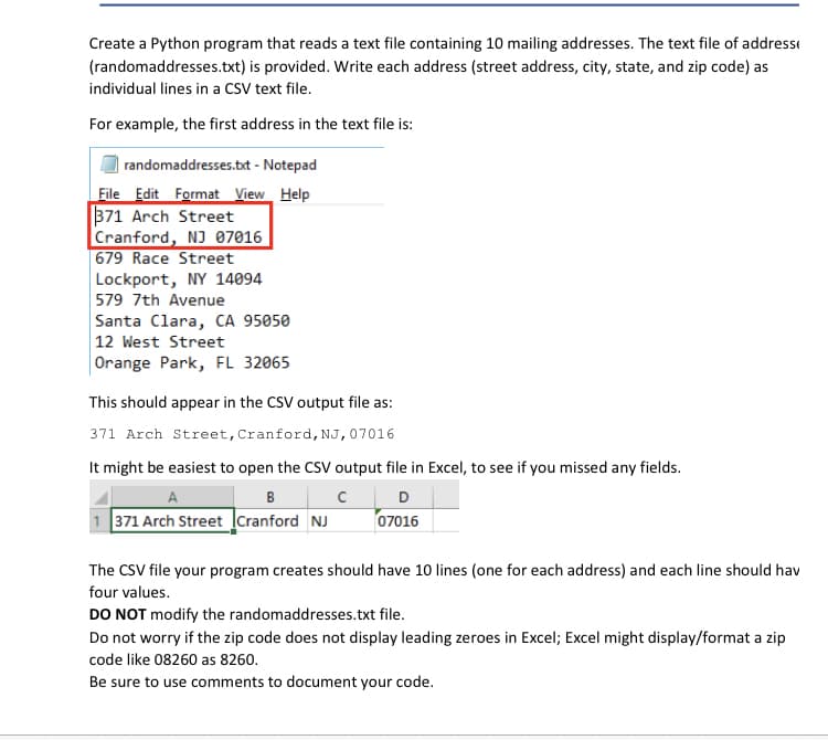 Create a Python program that reads a text file containing 10 mailing addresses. The text file of addresst
(randomaddresses.txt) is provided. Write each address (street address, city, state, and zip code) as
individual lines in a CSV text file.
For example, the first address in the text file is:
randomaddresses.bxt - Notepad
File Edit Format View Help
371 Arch Street
Cranford, NJ 07016
679 Race Street
Lockport, NY 14094
579 7th Avenue
Santa Clara, CA 95050
12 West Street
Orange Park, FL 32065
This should appear in the CSV output file as:
371 Arch Street, Cranford, NJ,07016
It might be easiest to open the CSV output file in Excel, to see if you missed any fields.
A
B
D
1 371 Arch Street Icranford NJ
07016
The CSV file your program creates should have 10 lines (one for each address) and each line should hav
four values.
DO NOT modify the randomaddresses.txt file.
Do not worry if the zip code does not display leading zeroes in Excel; Excel might display/format a zip
code like 08260 as 8260.
Be sure to use comments to document your code.
