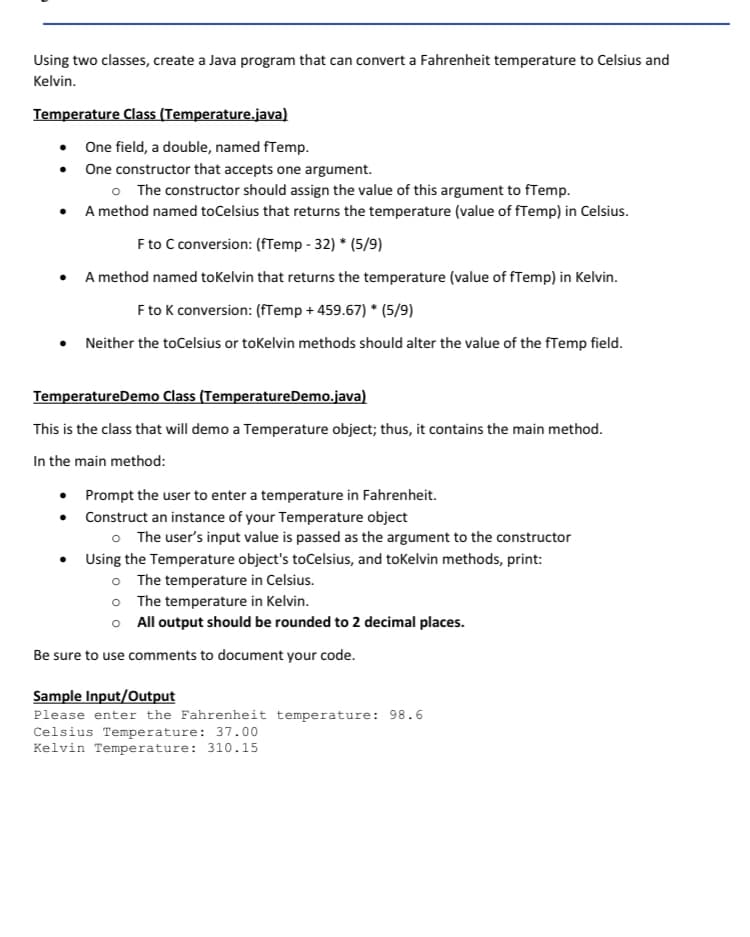 Using two classes, create a Java program that can convert a Fahrenheit temperature to Celsius and
Kelvin.
Temperature Class (Temperature.java)
One field, a double, named fTemp.
• One constructor that accepts one argument.
o The constructor should assign the value of this argument to fTemp.
• A method named toCelsius that returns the temperature (value of fTemp) in Celsius.
F to C conversion: (fTemp - 32) * (5/9)
• A method named toKelvin that returns the temperature (value of fTemp) in Kelvin.
F to K conversion: (fTemp + 459.67) * (5/9)
Neither the toCelsius or tokelvin methods should alter the value of the fTemp field.
TemperatureDemo Class (TemperatureDemo.java)
This is the class that will demo a Temperature object; thus, it contains the main method.
In the main method:
Prompt the user to enter a temperature in Fahrenheit.
Construct an instance of your Temperature object
o The user's input value is passed as the argument to the constructor
• Using the Temperature object's toCelsius, and tokelvin methods, print:
o The temperature in Celsius.
o The temperature in Kelvin.
o All output should be rounded to 2 decimal places.
Be sure to use comments to document your code.
Sample Input/Output
Please enter the Fahrenheit temperature: 98.6
Celsius Temperature: 37.00
Kelvin Temperature: 310.15
