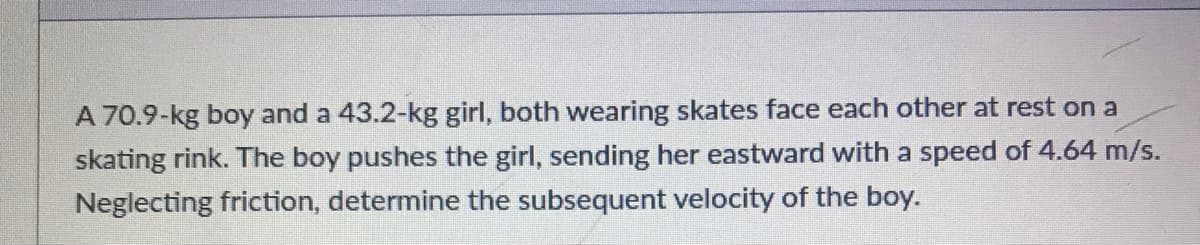 A 70.9-kg boy and a 43.2-kg girl, both wearing skates face each other at rest on a
skating rink. The boy pushes the girl, sending her eastward with a speed of 4.64 m/s.
Neglecting friction, determine the subsequent velocity of the boy.
