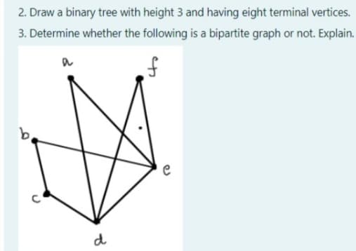 2. Draw a binary tree with height 3 and having eight terminal vertices.
3. Determine whether the following is a bipartite graph or not. Explain.
b.
d
