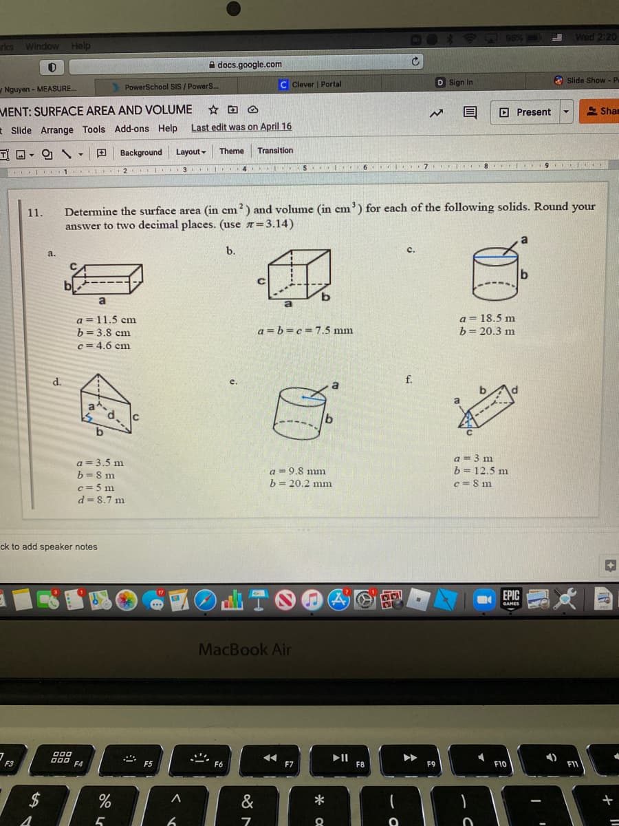 98%
Wed 2:20
rkes
Window Help
A docs.google.com
PowerSchool SIS / PowerS..
C Clever | Portal
D Sign In
O slide Show - P
Nguyen - MEASURE.
MENT: SURFACE AREA AND VOLUME
O Present
E Shan
* Slide Arrange Tools Add-ons Help
Last edit was on April 16
T O- O
Background
Layout -
Theme
Transition
9
2 3
5 6 I 7 8 I
Determine the surface area (in cm?) and volume (in cm') for each of the following solids. Round your
answer to two decimal places. (use 7= 3.14)
11.
b.
a.
a
a= 18.5 m
b= 20.3 m
a = 11.5 cm
b= 3.8 cm
a = b=c =7.5 mm
c = 4.6 cm
d.
f.
e.
a
a
----
a = 3.5 m
b=8 m
c = 5 m
d = 8.7 m
a = 3 m
b = 12.5 m
c = 8 m
a = 9.8 mm
h = 20.2 mm
ck to add speaker notes
TOO
EPIC
MacBook Air
II
F8
F3
F5
F6
F7
F9
F10
24
&
*
