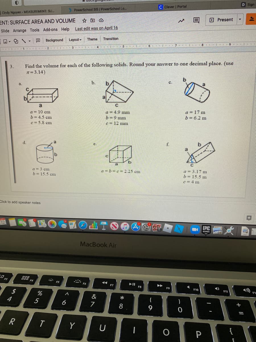 D Sign
Clever | Portal
PowerSchool SIS / PowerSchool Lo...
Cindy Nguyen - MEASUREMENT: SU.
D Present
ENT: SURFACE AREA AND VOLUME
Last edit was on April 16
Slide Arrange Tools Add-ons Help
Theme
Transition
Layout -
D- O \ - D Background
4 5 L 6 7
1 2 I
Find the volume for each of the following solids. Round your answer to one decimal place. (use
T= 3.14)
C.
b.
a.
C
a
a = 10 cm
b= 4.5 cm
c = 5.8 cm
a = 4.9 mm
b =9 mm
a = 17 m
b= 6.2 m
c= 12 mm
f.
d.
a
a = 3.17 m
b = 15.5 m
c = 4 m
a = 3 cm
a = b =c = 2.25 cm
b = 15.5 cm
Click to add speaker notes
12
EPIC
MacBook Air
888
F4
F5
F6
F8
F9
F10
2$
4
&
*
5
6
7
8
+
9
T
Y
{
P
