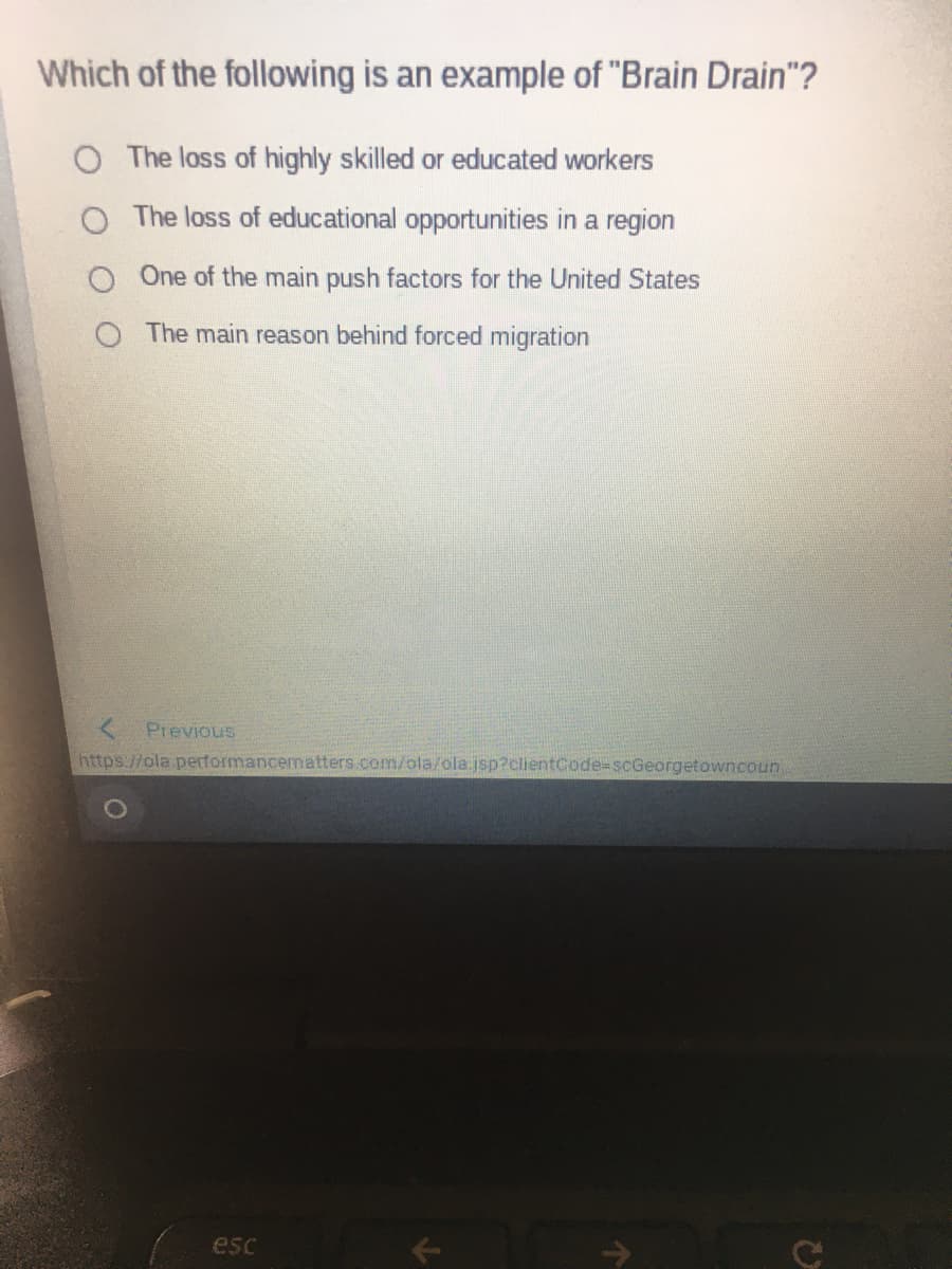 Which of the following is an example of "Brain Drain"?
O The loss of highly skilled or educated workers
The loss of educational opportunities in a region
One of the main push factors for the United States
The main reason behind forced migration
Previous
https://ola performancematters.com/ola/ola.jsp?clientCode=scGeorgetowncoun.
esc
