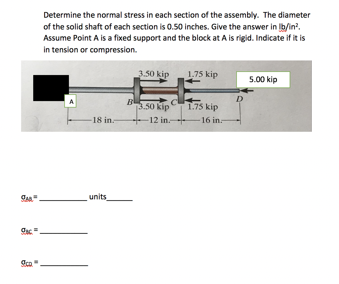 Determine the normal stress in each section of the assembly. The diameter
of the solid shaft of each section is 0.50 inches. Give the answer in lb/in?.
Assume Point A is a fixed support and the block at A is rigid. Indicate if it is
in tension or compression.
3.50 kip
1.75 kip
5.00 kip
B
3.50 kip
A
1.75 kip
18 in:
12 in.
16 in:
CAR=
units
II
II
