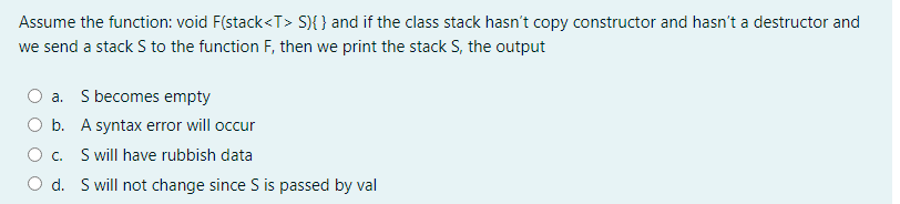 Assume the function: void F(stack<T> S){ } and if the class stack hasn't copy constructor and hasn't a destructor and
we send a stack S to the function F, then we print the stack S, the output
a. S becomes empty
b. A syntax error will occur
O c. S will have rubbish data
O d. S will not change since S is passed by val
