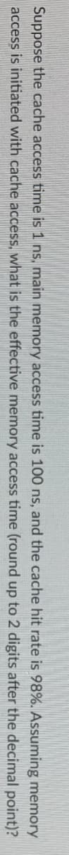 **Memory Access Time Calculation**

**Problem Statement:**

Suppose the cache access time is 1 ns, main memory access time is 100 ns, and the cache hit rate is 98%. Assuming memory access is initiated with cache access, what is the effective memory access time (rounded up to 2 digits after the decimal point)?

**Explanation:**

There are no graphs or diagrams associated with this text. The problem involves calculating the effective memory access time in a computer system given certain parameters: cache access time, main memory access time, and cache hit rate.