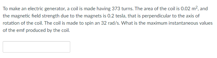 To make an electric generator, a coil is made having 373 turns. The area of the coil is 0.02 m², and
the magnetic field strength due to the magnets is 0.2 tesla, that is perpendicular to the axis of
rotation of the coil. The coil is made to spin an 32 rad/s. What is the maximum instantaneous values
of the emf produced by the coil.
