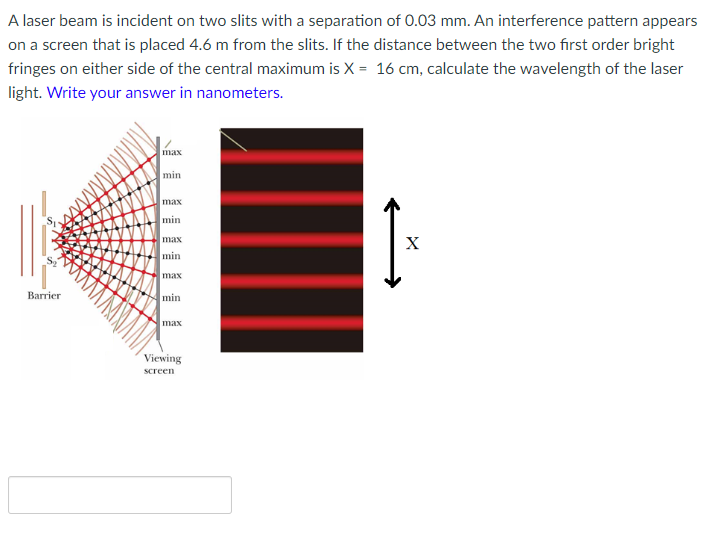 A laser beam is incident on two slits with a separation of 0.03 mm. An interference pattern appears
on a screen that is placed 4.6 m from the slits. If the distance between the two first order bright
fringes on either side of the central maximum is X = 16 cm, calculate the wavelength of the laser
light. Write your answer in nanometers.
max
min
max
min
max
X
min
max
min
Ваrrier
max
Viewing
screen
