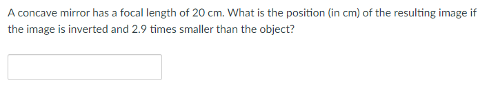 A concave mirror has a focal length of 20 cm. What is the position (in cm) of the resulting image if
the image is inverted and 2.9 times smaller than the object?
