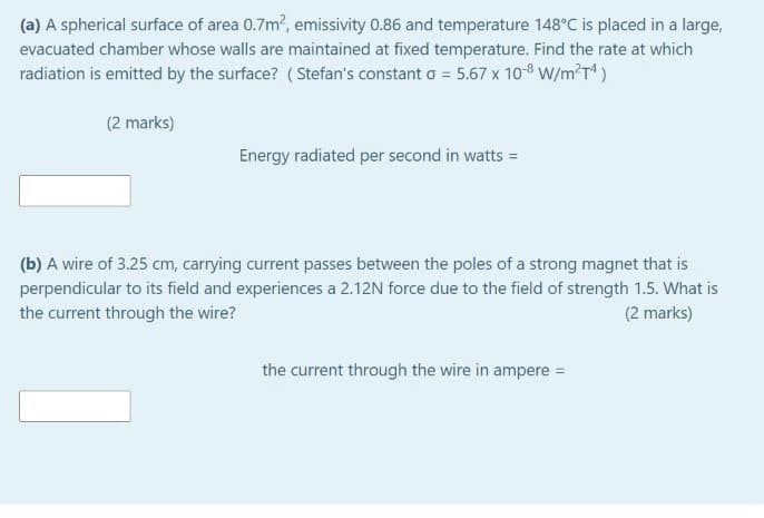 (a) A spherical surface of area 0.7m, emissivity 0.86 and temperature 148°C is placed in a large,
evacuated chamber whose walls are maintained at fixed temperature. Find the rate at which
radiation is emitted by the surface? ( Stefan's constant o = 5.67 x 108 W/m?T)
(2 marks)
Energy radiated per second in watts =
(b) A wire of 3.25 cm, carrying current passes between the poles of a strong magnet that is
perpendicular to its field and experiences a 2.12N force due to the field of strength 1.5. What is
the current through the wire?
(2 marks)
the current through the wire in ampere =
