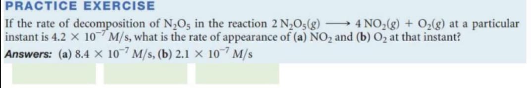 PRACTICE EXERCISE
→ 4 NO,(g) + O2(g) at a particular
If the rate of decomposition of N,O5 in the reaction 2 N2O;(g)
instant is 4.2 X 10 M/s, what is the rate of appearance of (a) NO2 and (b) O2 at that instant?
Answers: (a) 8.4 X 107 M/s, (b) 2.1 X 10-7 M/s
