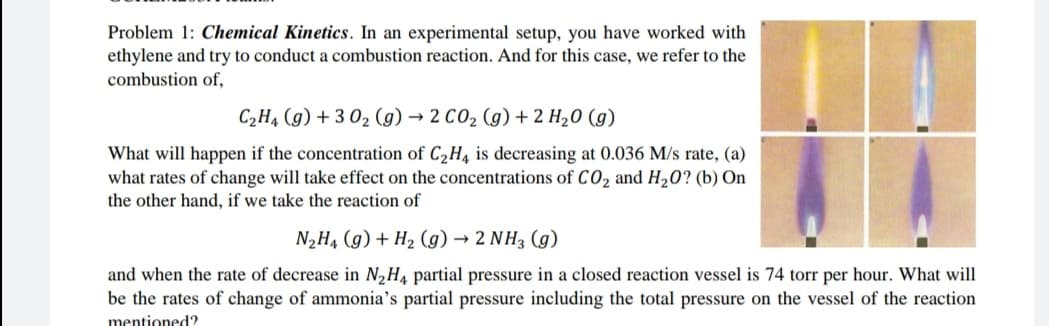 Problem 1: Chemical Kinetics. In an experimental setup, you have worked with
ethylene and try to conduct a combustion reaction. And for this case, we refer to the
combustion of,
C2H4 (g) + 3 02 (g) → 2 CO2 (g) + 2 H20 (g)
What will happen if the concentration of C2H4 is decreasing at 0.036 M/s rate, (a)
what rates of change will take effect on the concentrations of C0, and H20? (b) On
the other hand, if we take the reaction of
N2H4 (g) + H2 (g) → 2 NH3 (g)
and when the rate of decrease in N2H4 partial pressure in a closed reaction vessel is 74 torr per hour. What will
be the rates of change of ammonia's partial pressure including the total pressure on the vessel of the reaction
mentioned?
