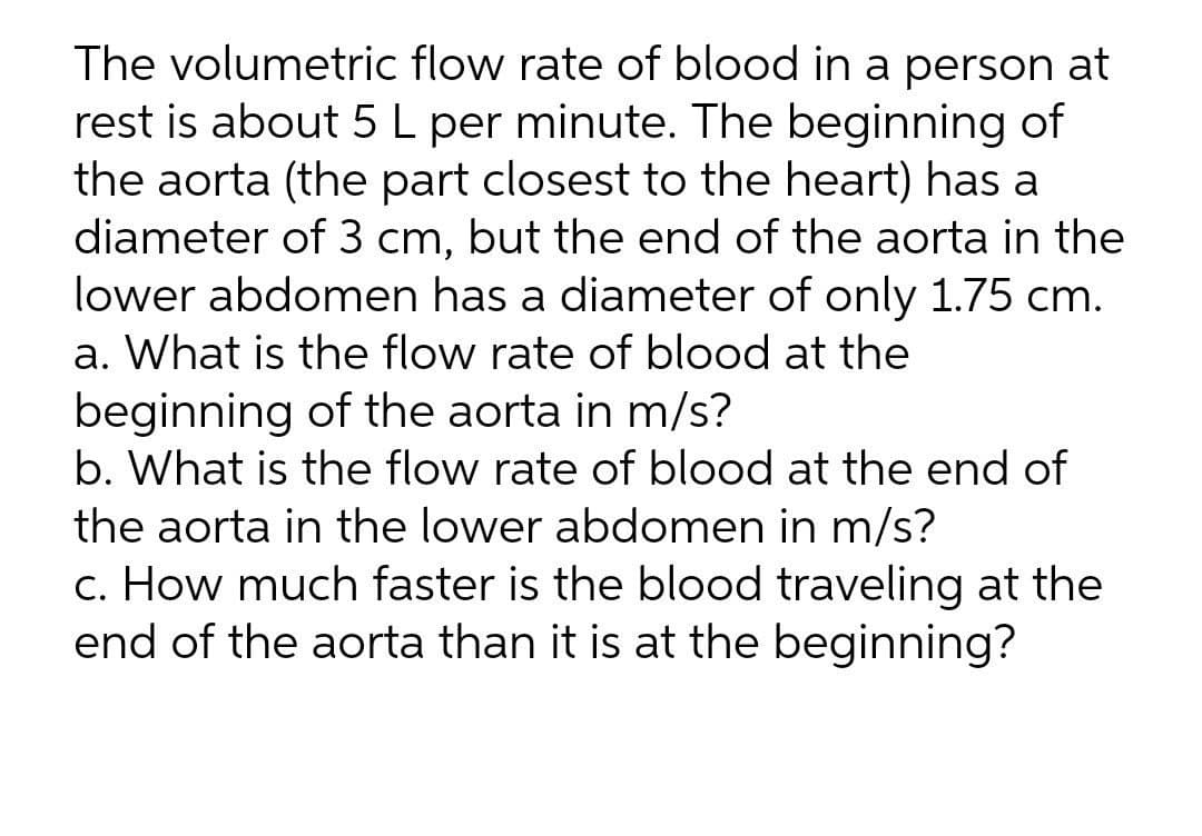 The volumetric flow rate of blood in a person at
rest is about 5 L per minute. The beginning of
the aorta (the part closest to the heart) has a
diameter of 3 cm, but the end of the aorta in the
lower abdomen has a diameter of only 1.75 cm.
a. What is the flow rate of blood at the
beginning of the aorta in m/s?
b. What is the flow rate of blood at the end of
the aorta in the lower abdomen in m/s?
c. How much faster is the blood traveling at the
end of the aorta than it is at the beginning?
