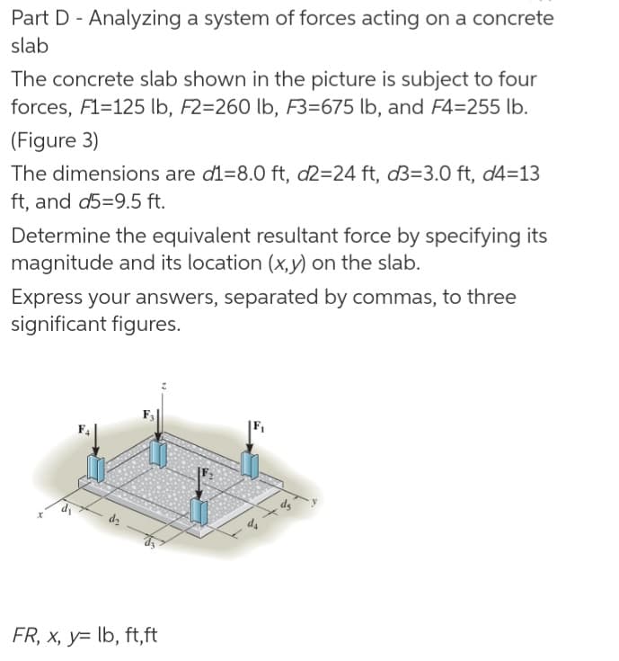 Part D - Analyzing a system of forces acting on a concrete
slab
The concrete slab shown in the picture is subject to four
forces, F1=125 lb, F2=260 lb, F3=675 lb, and F4=255 lb.
(Figure 3)
The dimensions are d1=8.0 ft, d2=24 ft, d3=3.0 ft, d4=13
ft, and d5=9.5 ft.
Determine the equivalent resultant force by specifying its
magnitude and its location (x,y) on the slab.
Express your answers, separated by commas, to three
significant figures.
FR, x, y= lb, ft,ft
