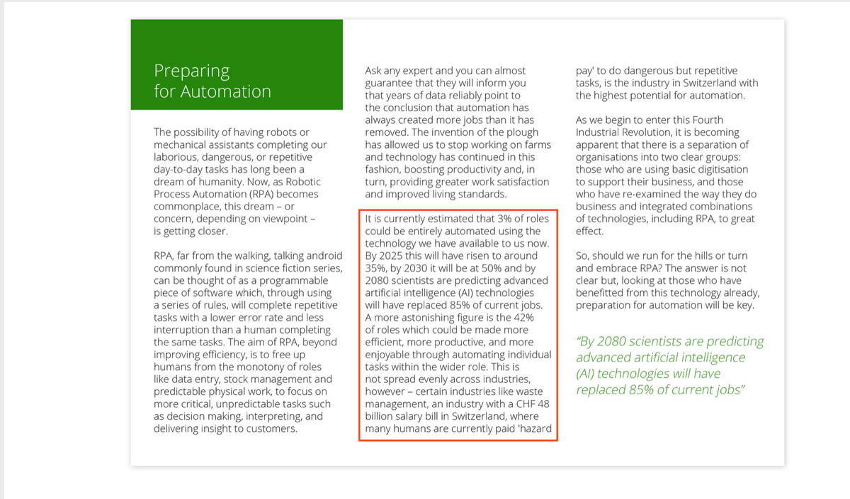 Preparing
for Automation
The possibility of having robots or
mechanical assistants completing our
laborious, dangerous, or repetitive
day-to-day tasks has long been a
dream of humanity. Now, as Robotic
Process Automation (RPA) becomes
commonplace, this dream - or
concern, depending on viewpoint -
is getting closer.
RPA, far from the walking, talking android
commonly found in science fiction series,
can be thought of as a programmable
piece of software which, through using
a series of rules, will complete repetitive
tasks with a lower error rate and less
interruption than a human completing
the same tasks. The aim of RPA, beyond
improving efficiency, is to free up
humans from the monotony of roles
like data entry, stock management and
predictable physical work, to focus on
more critical, unpredictable tasks such
as decision making, interpreting, and
delivering insight to customers.
Ask any expert and you can almost
guarantee that they will inform you
that years of data reliably point to
the conclusion that automation has
always created more jobs than it has
removed. The invention of the plough
has allowed us to stop working on farms
and technology has continued in this
fashion, boosting productivity and, in
turn, providing greater work satisfaction
and improved living standards.
It is currently estimated that 3% of roles
could be entirely automated using the
technology we have available to us now.
By 2025 this will have risen to around
35%, by 2030 it will be at 50% and by
2080 scientists are predicting advanced
artificial intelligence (Al) technologies
will have replaced 85% of current jobs.
A more astonishing figure is the 42%
of roles which could be made more
efficient, more productive, and more
enjoyable through automating individual
tasks within the wider role. This is
not spread evenly across industries,
however certain industries like waste
management, an industry with a CHF 48
billion salary bill in Switzerland, where
many humans are currently paid 'hazard
pay' to do dangerous but repetitive
tasks, is the industry in Switzerland with
the highest potential for automation.
As we begin to enter this Fourth
Industrial Revolution, it is becoming
apparent that there is a separation of
organisations into two clear groups:
those who are using basic digitisation
to support their business, and those
who have re-examined the way they do
business and integrated combinations
of technologies, including RPA, to great
effect.
So, should we run for the hills or turn
and embrace RPA? The answer is not
clear but, looking at those who have
benefitted from this technology already,
preparation for automation will be key.
"By 2080 scientists are predicting
advanced artificial intelligence
(Al) technologies will have
replaced 85% of current jobs"