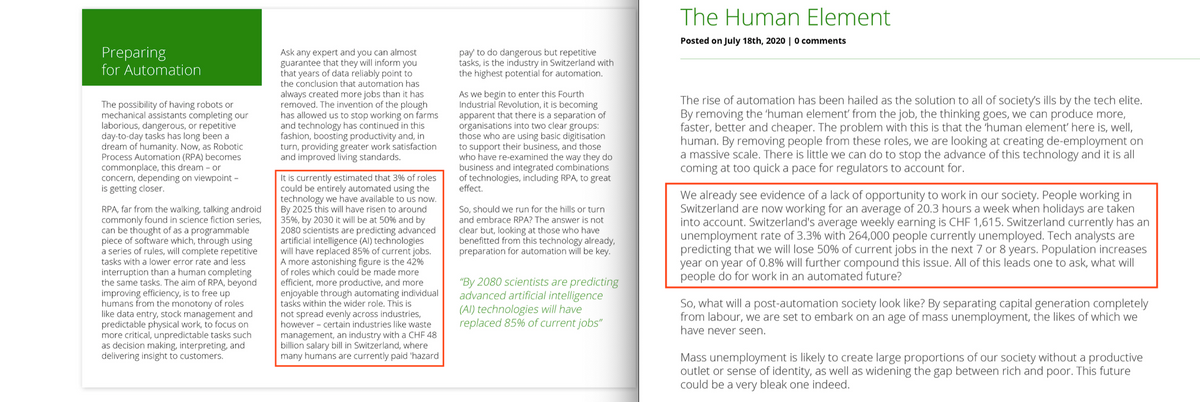 Preparing
for Automation
The possibility of having robots or
mechanical assistants completing our
laborious, dangerous, or repetitive
day-to-day tasks has long been a
dream of humanity. Now, as Robotic
Process Automation (RPA) becomes
commonplace, this dream or
concern, depending on viewpoint -
is getting closer.
RPA, far from the walking, talking android
commonly found in science fiction series,
can be thought of as a programmable
piece of software which, through using
a series of rules, will complete repetitive
tasks with a lower error rate and less
interruption than a human completing
the same tasks. The aim of RPA, beyond
improving efficiency, is to free up
humans from the monotony of roles
like data entry, stock management and
predictable physical work, to focus on
more critical, unpredictable tasks such
as decision making, interpreting, and
delivering insight to customers.
Ask any expert and you can almost
guarantee that they will inform you
that years of data reliably point to
the conclusion that automation has
always created more jobs than it has
removed. The invention of the plough
has allowed us to stop working on farms
and technology has continued in this
fashion, boosting productivity and, in
turn, providing greater work satisfaction
and improved living standards.
It is currently estimated that 3% of roles
could be entirely automated using the
technology we have available to us now.
By 2025 this will have risen to around
35%, by 2030 it will be at 50% and by
2080 scientists are predicting advanced
artificial intelligence (Al) technologies
will have replaced 85% of current jobs.
A more astonishing figure is the 42%
of roles which could be made more
efficient, more productive, and more.
enjoyable through automating individual
tasks within the wider role. This is
not spread evenly across industries,
however certain industries like waste
management, an industry with a CHF 48
billion salary bill in Switzerland, where
many humans are currently paid 'hazard
pay' to do dangerous but repetitive
tasks, is the industry in Switzerland with
the highest potential for automation.
As we begin to enter this Fourth
Industrial Revolution, it is becoming
apparent that there is a separation of
organisations into two clear groups:
those who are using basic digitisation
to support their business, and those
who have re-examined the way they do
business and integrated combinations
of technologies, including RPA, to great
effect.
So, should we run for the hills or turn
and embrace RPA? The answer is not
clear but, looking at those who have
benefitted from this technology already,
preparation for automation will be key.
"By 2080 scientists are predicting
advanced artificial intelligence
(Al) technologies will have
replaced 85% of current jobs"
The Human Element
Posted on July 18th, 2020 | 0 comments
The rise of automation has been hailed as the solution to all of society's ills by the tech elite.
By removing the 'human element' from the job, the thinking goes, we can produce more,
faster, better and cheaper. The problem with this is that the 'human element' here is, well,
human. By removing people from these roles, we are looking at creating de-employment on
a massive scale. There is little we can do to stop the advance of this technology and it is all
coming at too quick a pace for regulators to account for.
We already see evidence of a lack of opportunity to work in our society. People working in
Switzerland are now working for an average of 20.3 hours a week when holidays are taken
into account. Switzerland's average weekly earning is CHF 1,615. Switzerland currently has an
unemployment rate of 3.3% with 264,000 people currently unemployed. Tech analysts are
predicting that we will lose 50% of current jobs in the next 7 or 8 years. Population increases
year on year of 0.8% will further compound this issue. All of this leads one to ask, what will
people do for work in an automated future?
So, what will a post-automation society look like? By separating capital generation completely
from labour, we are set to embark on an age of mass unemployment, the likes of which we
I have never seen.
Mass unemployment is likely to create large proportions of our society without a productive
outlet or sense of identity, as well as widening the gap between rich and poor. This future
could be a very bleak one indeed.