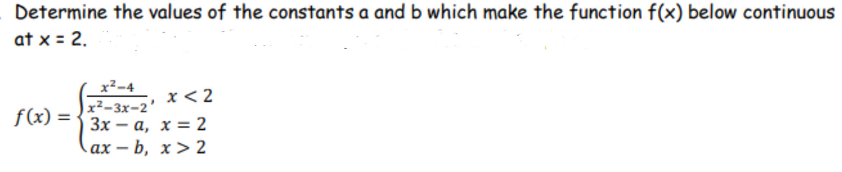 Determine the values of the constants a and b which make the function f(x) below continuous
at x = 2.
x2-4
|x²-3x-2'
Зх — а, х %3 2
ах — b, х>2
x < 2
f(x) =
-
