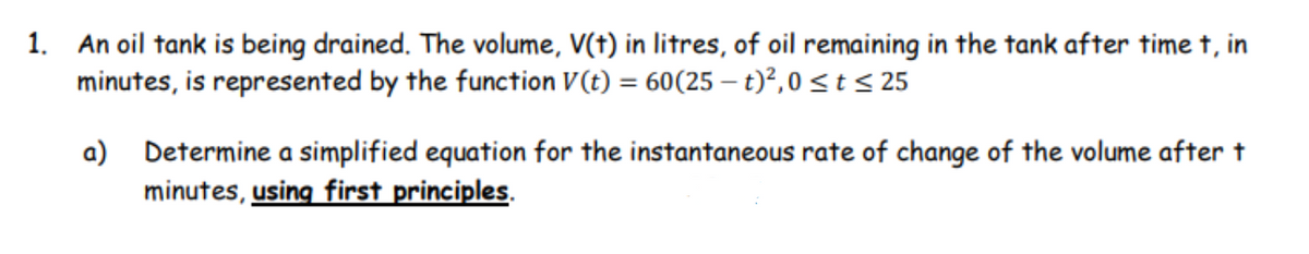 1. An oil tank is being drained. The volume, V(t) in litres, of oil remaining in the tank after time t, in
minutes, is represented by the function V (t) = 60(25 – t)?, 0st< 25
a) Determine a simplified equation for the instantaneous rate of change of the volume after t
minutes, using first principles.
