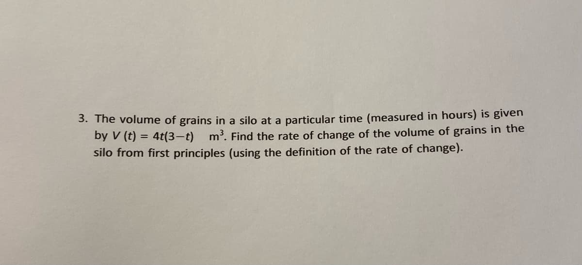 3. The volume of grains in a silo at a particular time (measured in hours) is given
by V (t) = 4t(3-t) m3. Find the rate of change of the volume of grains in the
silo from first principles (using the definition of the rate of change).
%3D
