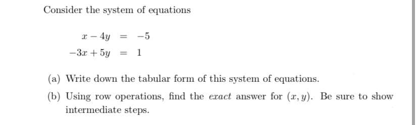 Consider the system of equations
x-4y = -5
-3x+5y=1
(a) Write down the tabular form of this system of equations.
(b) Using row operations, find the exact answer for (x, y). Be sure to show
intermediate steps.