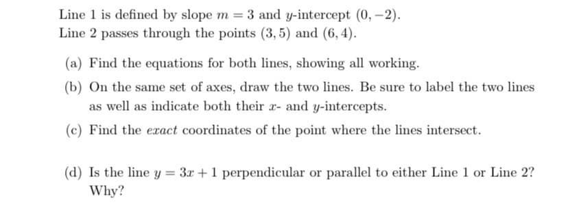 Line 1 is defined by slope m = 3 and y-intercept (0,-2).
Line 2 passes through the points (3,5) and (6,4).
(a) Find the equations for both lines, showing all working.
(b) On the same set of axes, draw the two lines. Be sure to label the two lines
as well as indicate both their x- and y-intercepts.
(c) Find the exact coordinates of the point where the lines intersect.
(d) Is the line y = 3x + 1 perpendicular or parallel to either Line 1 or Line 2?
Why?