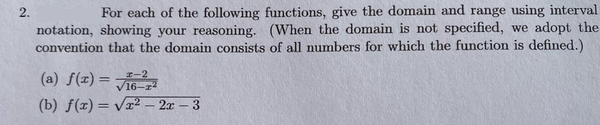 2.
For each of the following functions, give the domain and range using interval
notation, showing your reasoning. (When the domain is not specified, we adopt the
convention that the domain consists of all numbers for which the function is defined.)
(a) f(x)=x-2
√16-x2
(b) f(x)=√√x² - 2x - 3