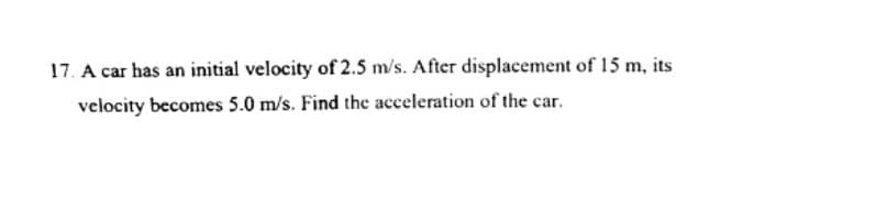 17. A car has an initial velocity of 2.5 m/s. After displacement of 15 m, its
velocity becomes 5.0 m/s. Find the acceleration of the car.