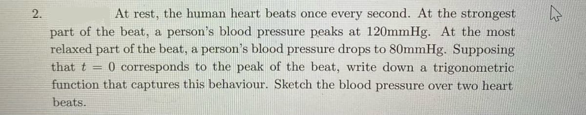 2.
At rest, the human heart beats once every second. At the strongest
part of the beat, a person's blood pressure peaks at 120mmHg. At the most
relaxed part of the beat, a person's blood pressure drops to 80mmHg. Supposing
that t = 0 corresponds to the peak of the beat, write down a trigonometric
function that captures this behaviour. Sketch the blood pressure over two heart
beats.
W