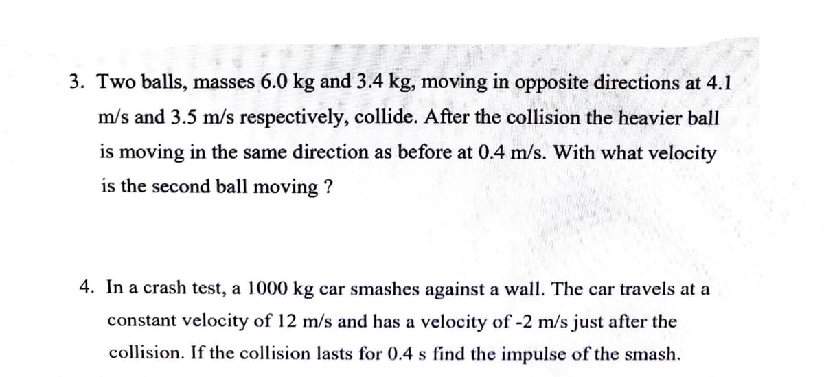 3. Two balls, masses 6.0 kg and 3.4 kg, moving in opposite directions at 4.1
m/s and 3.5 m/s respectively, collide. After the collision the heavier ball
is moving in the same direction as before at 0.4 m/s. With what velocity
is the second ball moving?
4. In a crash test, a 1000 kg car smashes against a wall. The car travels at a
constant velocity of 12 m/s and has a velocity of -2 m/s just after the
collision. If the collision lasts for 0.4 s find the impulse of the smash.