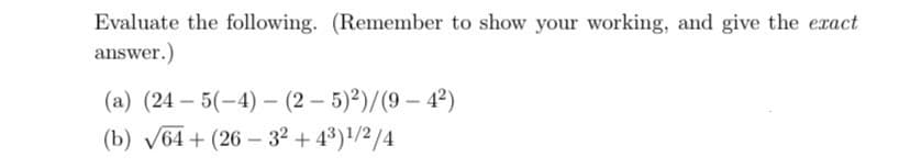 Evaluate the following. (Remember to show your working, and give the exact
answer.)
(a) (24-5(-4)-(2-5)²)/(9-42)
(b) √64+ (26-32+43)1/2/4