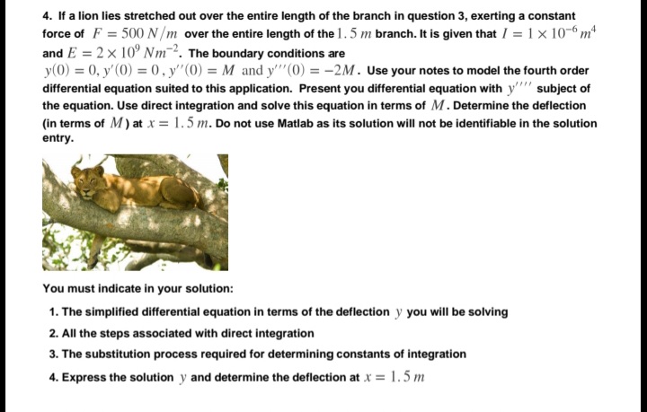 4. If a lion lies stretched out over the entire length of the branch in question 3, exerting a constant
force of F = 500N/m over the entire length of the 1.5 m branch. It is given that I = 1x 10-6 m
and E = 2x 10° Nm2. The boundary conditions are
y(0) = 0, y'(0) = 0, y"(0) = M and y''(0) = -2M. Use your notes to model the fourth order
differential equation suited to this application. Present you differential equation with y'' subject of
the equation. Use direct integration and solve this equation in terms of M. Determine the deflection
(in terms of M) at x = 1.5 m. Do not use Matlab as its solution will not be identifiable in the solution
entry.
You must indicate in your solution:
1. The simplified differential equation in terms of the deflection y you will be solving
2. All the steps associated with direct integration
3. The substitution process required for determining constants of integration
4. Express the solution y and determine the deflection at x = 1.5 m
