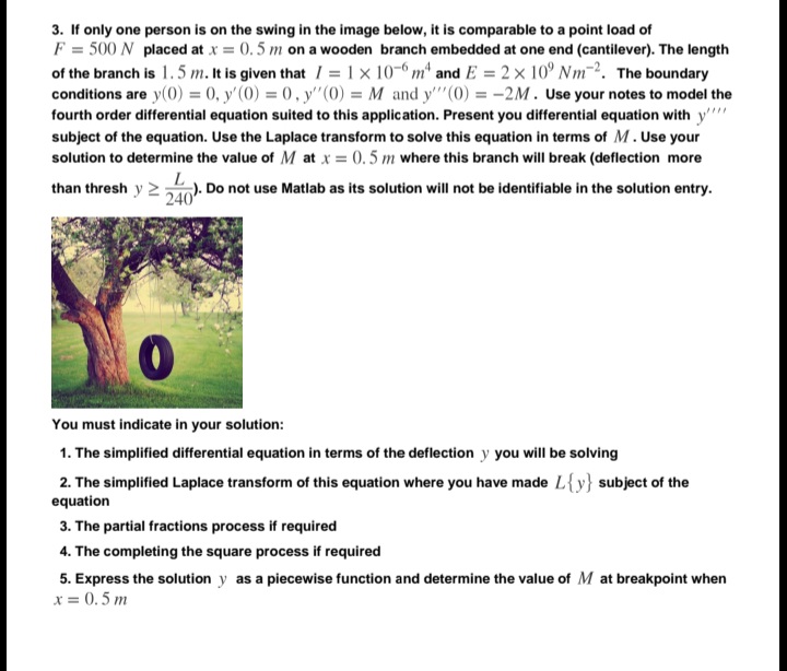 3. If only one person is on the swing in the image below, it is comparable to a point load of
F = 500 N placed at x = 0.5 m on a wooden branch embedded at one end (cantilever). The length
of the branch is 1.5 m. It is given that / = 1 x 10-6 m* and E = 2 × 10° Nm-2. The boundary
conditions are y(0) = 0, y'(0) = 0, y'"(0) = M and y'"(0) = -2M. Use your notes to model the
fourth order differential equation suited to this application. Present you differential equation with y'
subject of the equation. Use the Laplace transform to solve this equation in terms of M. Use your
solution to determine the value of M at x = 0.5 m where this branch will break (deflection more
than thresh y 2). Do not use Matlab as its solution will not be identifiable in the solution entry.
240
You must indicate in your solution:
1. The simplified differential equation in terms of the deflection y you will be solving
2. The simplified Laplace transform of this equation where you have made L{y} subject of the
equation
3. The partial fractions process if required
4. The completing the square process if required
5. Express the solution y as a piecewise function and determine the value of M at breakpoint when
x = 0.5 m
