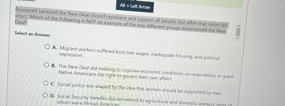 Alt + Left Arrow
Roosevelt believed the New Deal should represent and support all people, but often that vision fell
short. Which of the following is NOT an example of the way different groups experienced the New
Deal?
Select an Answer
OA. Migrant workers suffered from low wages, inadequate housing, and political
repression.
OB. The New Deal did nothing to improve economic conditions on reservations or grant
Native Americans the right to govern their own affairs.
OC. Social policy was shaped by the idea that women should be supported by men.
OD. Social Security benefits did not extend to agricultural and domestic workers, most of
whom were African American