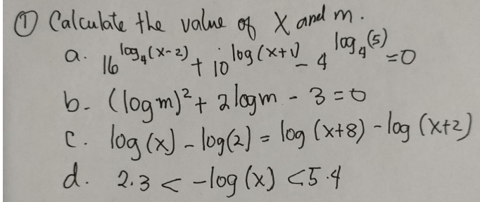 O Calculte the value
0f X and m.
log
lag,6)
t10 l09(x+V
b. (logm)²+ a logm - 3=0
C. log (x) - log(2) - log (x+8) - log (xt2)
d. 2.3 < -log (x) <5.4
16 03,(x-2)
a.
.4
こD
