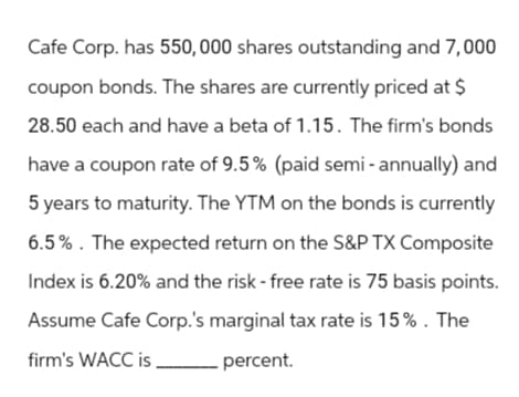 Cafe Corp. has 550, 000 shares outstanding and 7,000
coupon bonds. The shares are currently priced at $
28.50 each and have a beta of 1.15. The firm's bonds
have a coupon rate of 9.5% (paid semi-annually) and
5 years to maturity. The YTM on the bonds is currently
6.5%. The expected return on the S&P TX Composite
Index is 6.20% and the risk - free rate is 75 basis points.
Assume Cafe Corp.'s marginal tax rate is 15%. The
firm's WACC is
.percent.