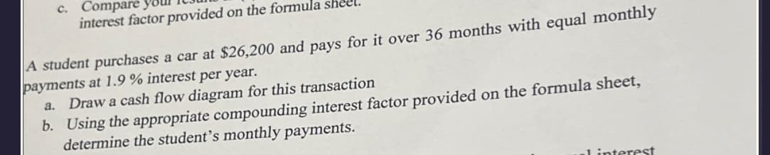 c. Compare
interest factor provided on the formula she
A student purchases a car at $26,200 and pays for it over 36 months with equal monthly
payments at 1.9 % interest per year.
a. Draw a cash flow diagram for this transaction
b. Using the appropriate compounding interest factor provided on the formula sheet,
determine the student's monthly payments.
interest