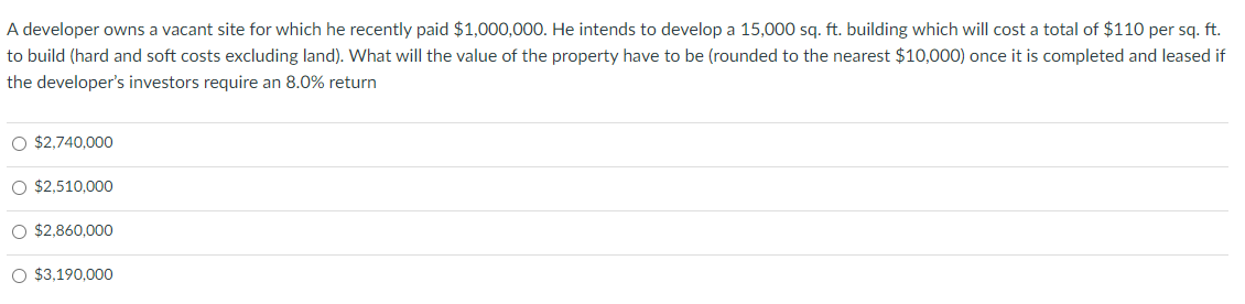 A developer owns a vacant site for which he recently paid $1,000,000. He intends to develop a 15,000 sq. ft. building which will cost a total of $110 per sq. ft.
to build (hard and soft costs excluding land). What will the value of the property have to be (rounded to the nearest $10,000) once it is completed and leased if
the developer's investors require an 8.0% return
O $2,740,000
O $2,510,000
O $2,860,000
O $3,190,000